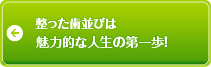 整った歯並びは魅力的な人生の第一歩！