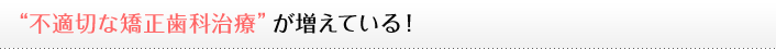 不適切な矯正歯科治療が増えている！