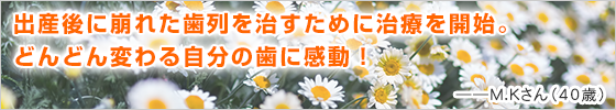 出産後に崩れた歯列を治すために治療を開始。どんどん変わる自分の歯に感動！