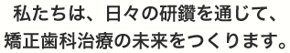 私たちは、日々の研鑽を通じて、矯正歯科治療の未来をつくります。