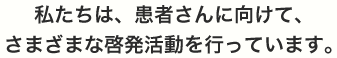 私たちは、患者さんに向けて、さまざまな啓発活動を行っています。